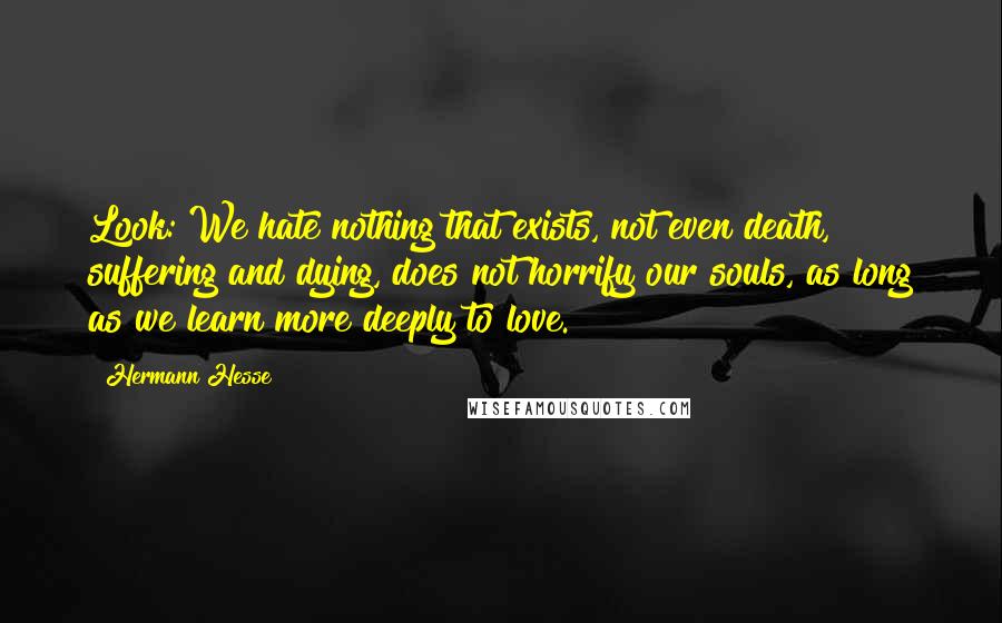 Hermann Hesse Quotes: Look: We hate nothing that exists, not even death, suffering and dying, does not horrify our souls, as long as we learn more deeply to love.