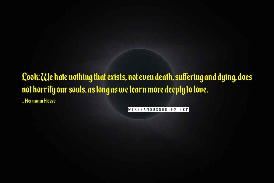 Hermann Hesse Quotes: Look: We hate nothing that exists, not even death, suffering and dying, does not horrify our souls, as long as we learn more deeply to love.