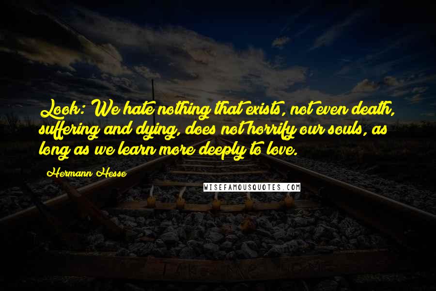 Hermann Hesse Quotes: Look: We hate nothing that exists, not even death, suffering and dying, does not horrify our souls, as long as we learn more deeply to love.