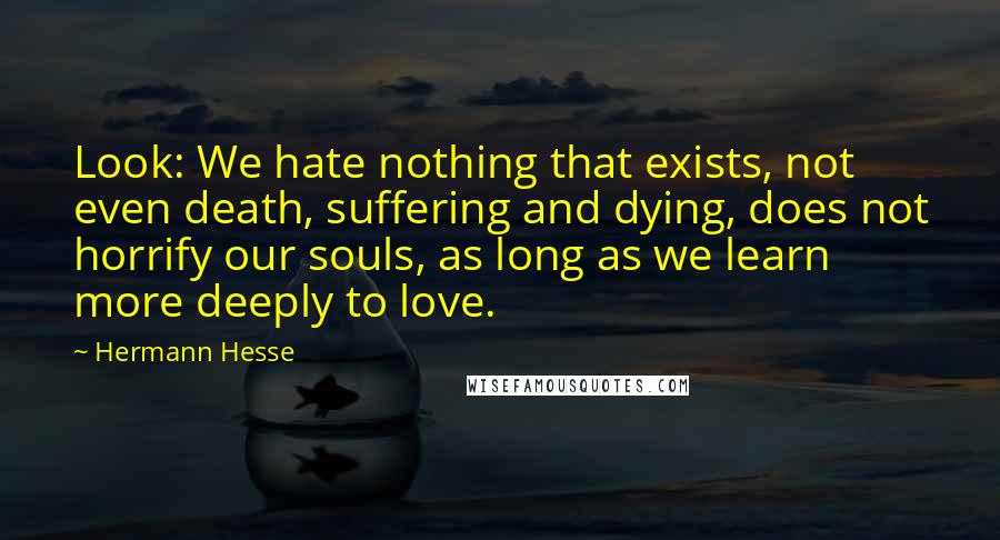 Hermann Hesse Quotes: Look: We hate nothing that exists, not even death, suffering and dying, does not horrify our souls, as long as we learn more deeply to love.