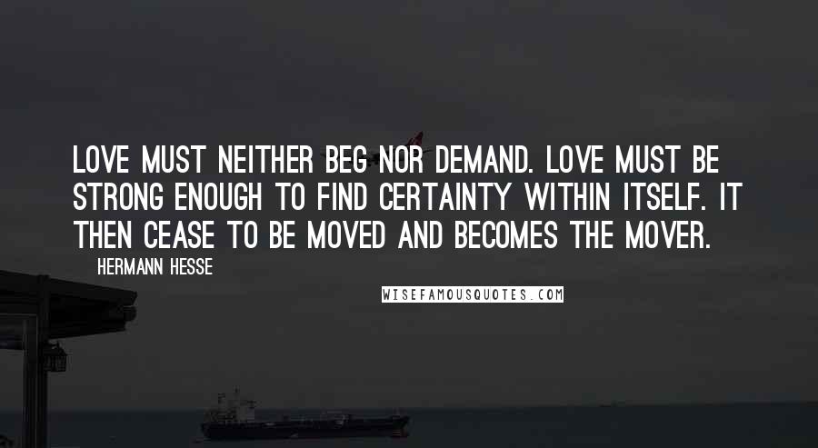 Hermann Hesse Quotes: Love must neither beg nor demand. Love must be strong enough to find certainty within itself. It then cease to be moved and becomes the mover.