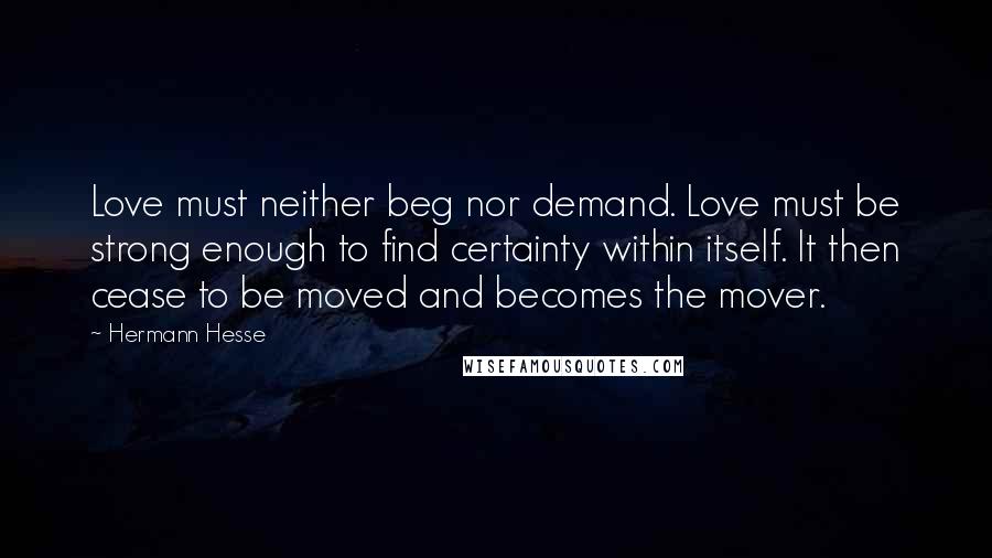 Hermann Hesse Quotes: Love must neither beg nor demand. Love must be strong enough to find certainty within itself. It then cease to be moved and becomes the mover.