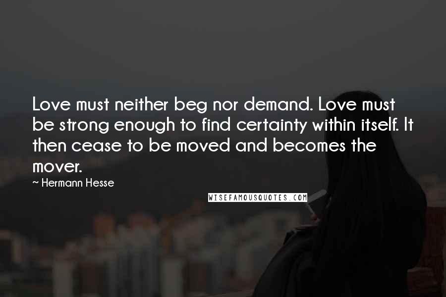 Hermann Hesse Quotes: Love must neither beg nor demand. Love must be strong enough to find certainty within itself. It then cease to be moved and becomes the mover.