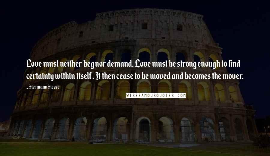 Hermann Hesse Quotes: Love must neither beg nor demand. Love must be strong enough to find certainty within itself. It then cease to be moved and becomes the mover.