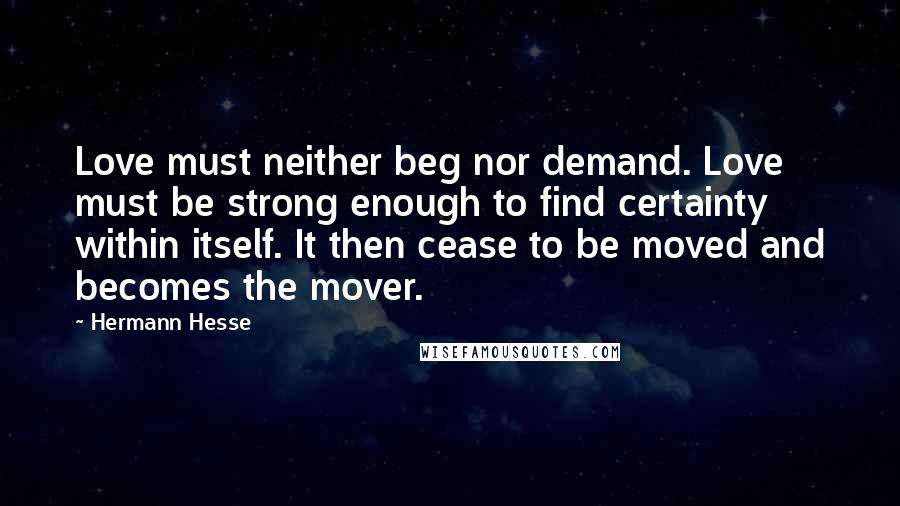 Hermann Hesse Quotes: Love must neither beg nor demand. Love must be strong enough to find certainty within itself. It then cease to be moved and becomes the mover.