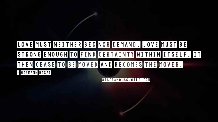 Hermann Hesse Quotes: Love must neither beg nor demand. Love must be strong enough to find certainty within itself. It then cease to be moved and becomes the mover.