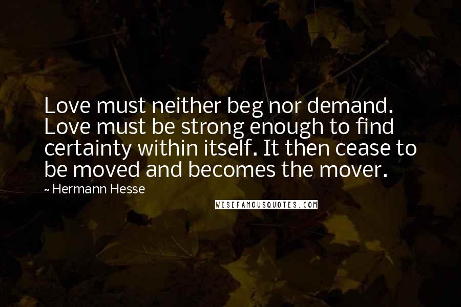 Hermann Hesse Quotes: Love must neither beg nor demand. Love must be strong enough to find certainty within itself. It then cease to be moved and becomes the mover.