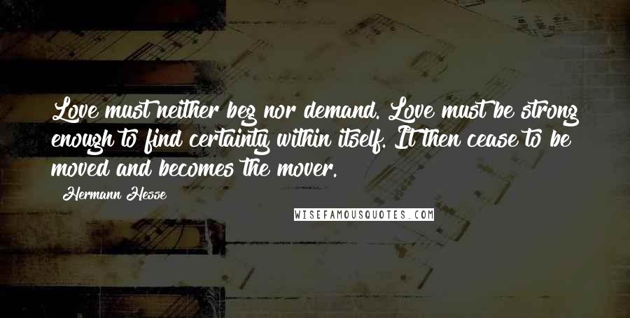 Hermann Hesse Quotes: Love must neither beg nor demand. Love must be strong enough to find certainty within itself. It then cease to be moved and becomes the mover.