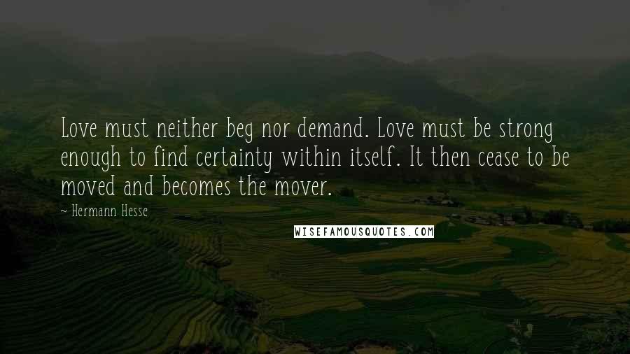 Hermann Hesse Quotes: Love must neither beg nor demand. Love must be strong enough to find certainty within itself. It then cease to be moved and becomes the mover.