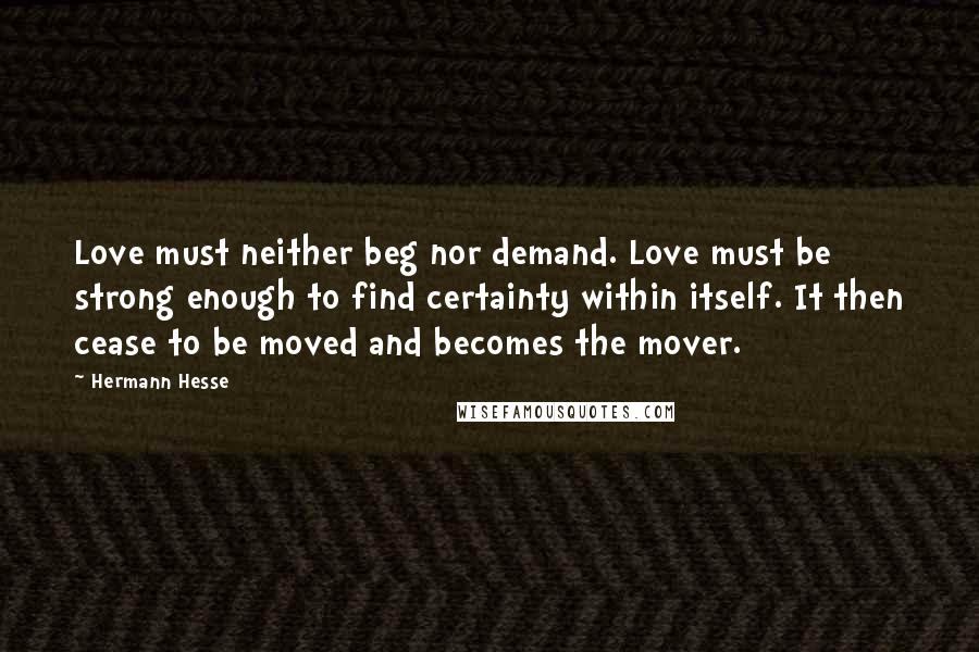 Hermann Hesse Quotes: Love must neither beg nor demand. Love must be strong enough to find certainty within itself. It then cease to be moved and becomes the mover.