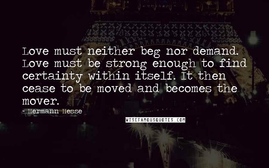 Hermann Hesse Quotes: Love must neither beg nor demand. Love must be strong enough to find certainty within itself. It then cease to be moved and becomes the mover.