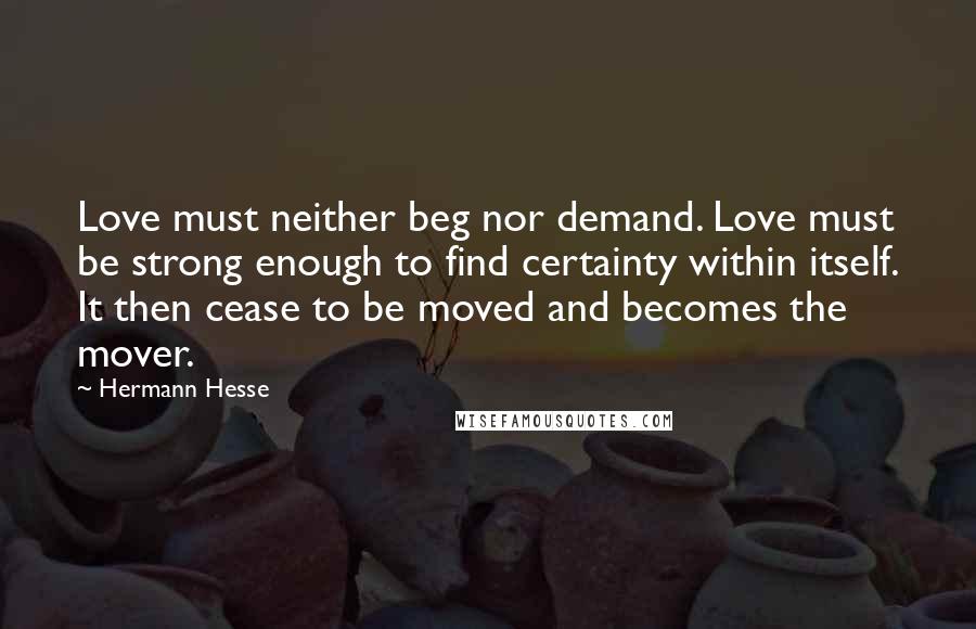 Hermann Hesse Quotes: Love must neither beg nor demand. Love must be strong enough to find certainty within itself. It then cease to be moved and becomes the mover.