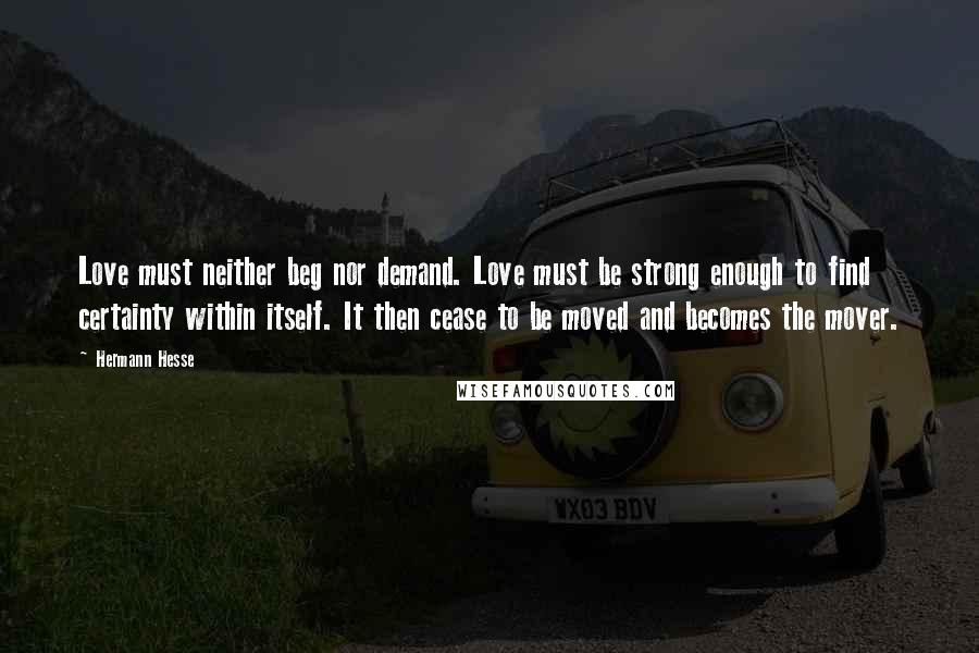 Hermann Hesse Quotes: Love must neither beg nor demand. Love must be strong enough to find certainty within itself. It then cease to be moved and becomes the mover.