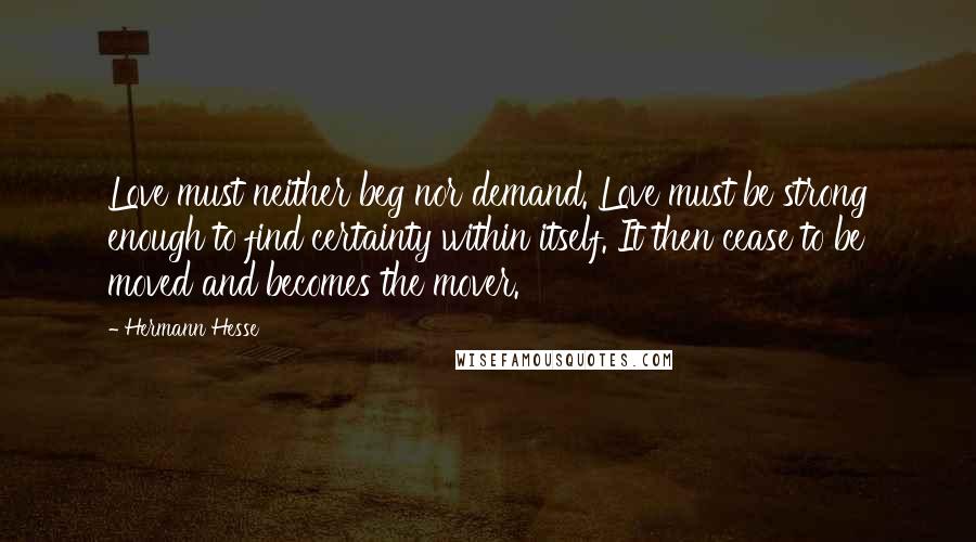 Hermann Hesse Quotes: Love must neither beg nor demand. Love must be strong enough to find certainty within itself. It then cease to be moved and becomes the mover.