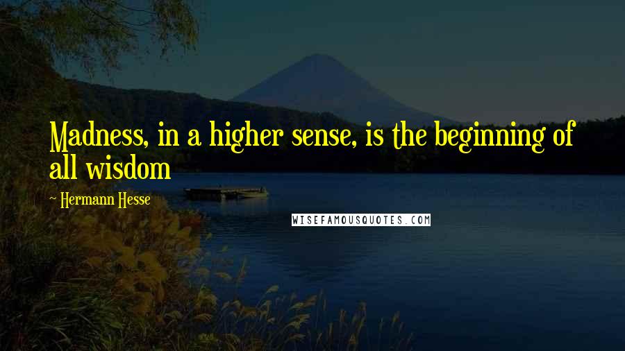 Hermann Hesse Quotes: Madness, in a higher sense, is the beginning of all wisdom
