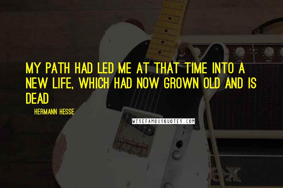 Hermann Hesse Quotes: My path had led me at that time into a new life, which had now grown old and is dead