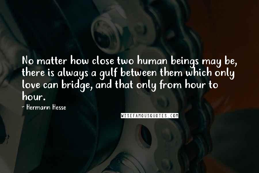 Hermann Hesse Quotes: No matter how close two human beings may be, there is always a gulf between them which only love can bridge, and that only from hour to hour.