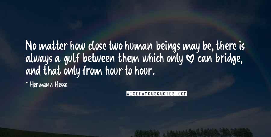 Hermann Hesse Quotes: No matter how close two human beings may be, there is always a gulf between them which only love can bridge, and that only from hour to hour.