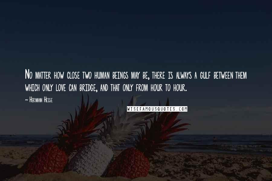 Hermann Hesse Quotes: No matter how close two human beings may be, there is always a gulf between them which only love can bridge, and that only from hour to hour.