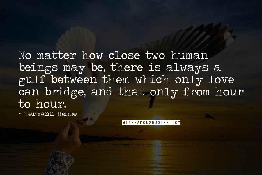 Hermann Hesse Quotes: No matter how close two human beings may be, there is always a gulf between them which only love can bridge, and that only from hour to hour.