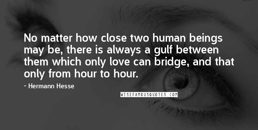 Hermann Hesse Quotes: No matter how close two human beings may be, there is always a gulf between them which only love can bridge, and that only from hour to hour.