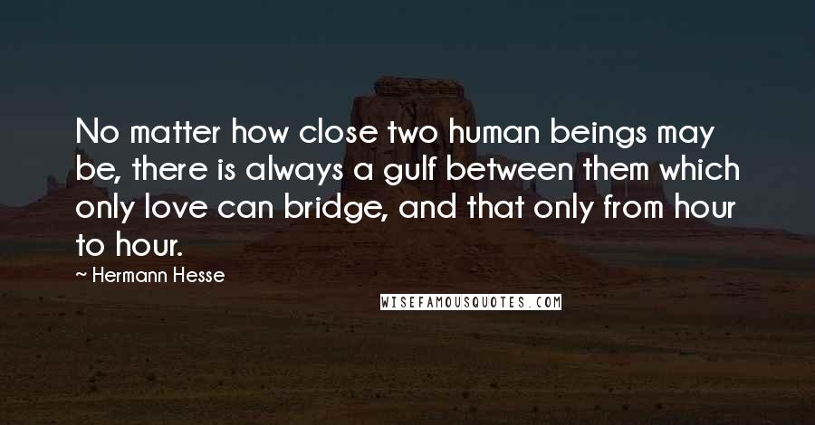 Hermann Hesse Quotes: No matter how close two human beings may be, there is always a gulf between them which only love can bridge, and that only from hour to hour.