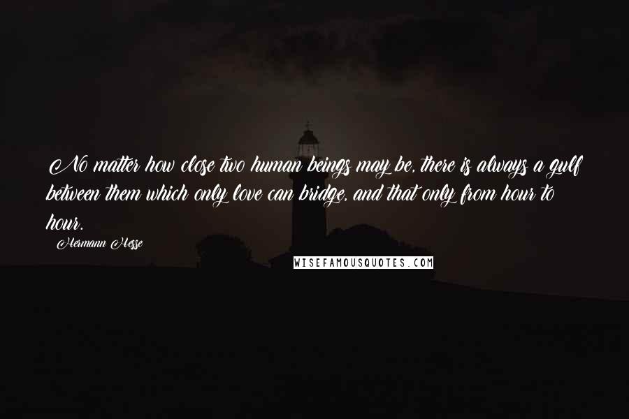 Hermann Hesse Quotes: No matter how close two human beings may be, there is always a gulf between them which only love can bridge, and that only from hour to hour.