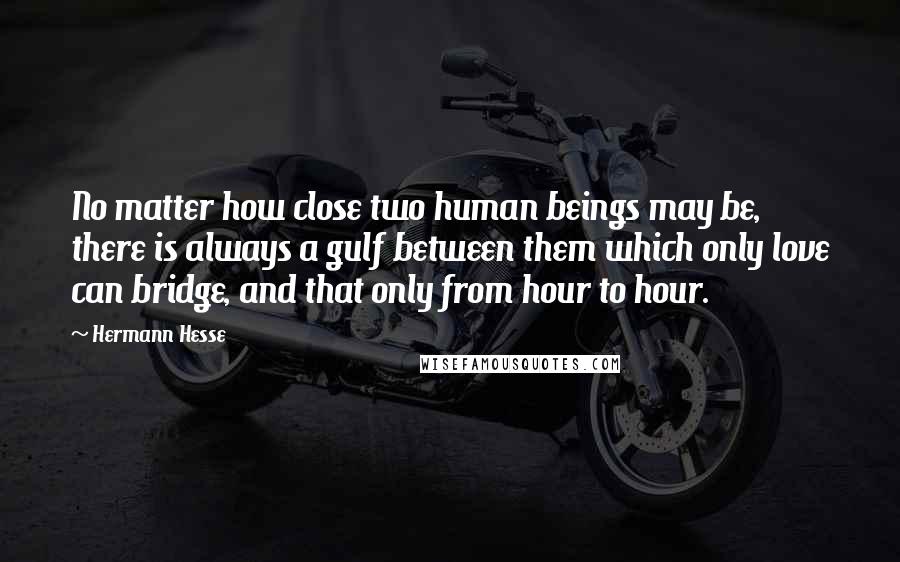 Hermann Hesse Quotes: No matter how close two human beings may be, there is always a gulf between them which only love can bridge, and that only from hour to hour.