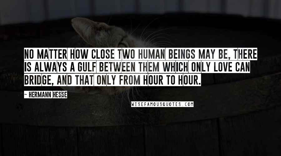 Hermann Hesse Quotes: No matter how close two human beings may be, there is always a gulf between them which only love can bridge, and that only from hour to hour.