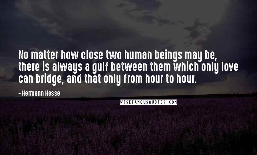 Hermann Hesse Quotes: No matter how close two human beings may be, there is always a gulf between them which only love can bridge, and that only from hour to hour.