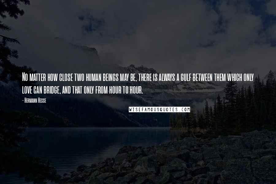 Hermann Hesse Quotes: No matter how close two human beings may be, there is always a gulf between them which only love can bridge, and that only from hour to hour.