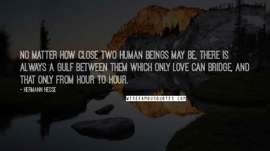 Hermann Hesse Quotes: No matter how close two human beings may be, there is always a gulf between them which only love can bridge, and that only from hour to hour.