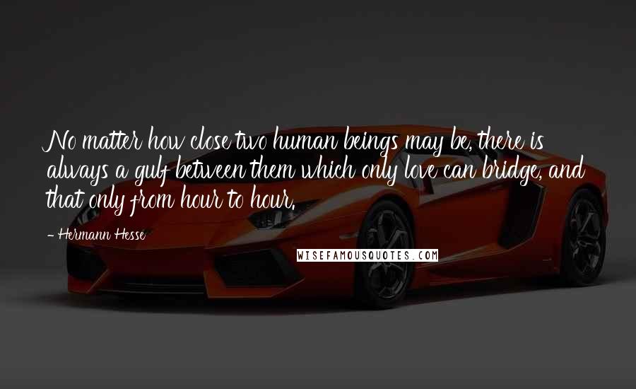 Hermann Hesse Quotes: No matter how close two human beings may be, there is always a gulf between them which only love can bridge, and that only from hour to hour.