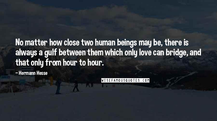 Hermann Hesse Quotes: No matter how close two human beings may be, there is always a gulf between them which only love can bridge, and that only from hour to hour.