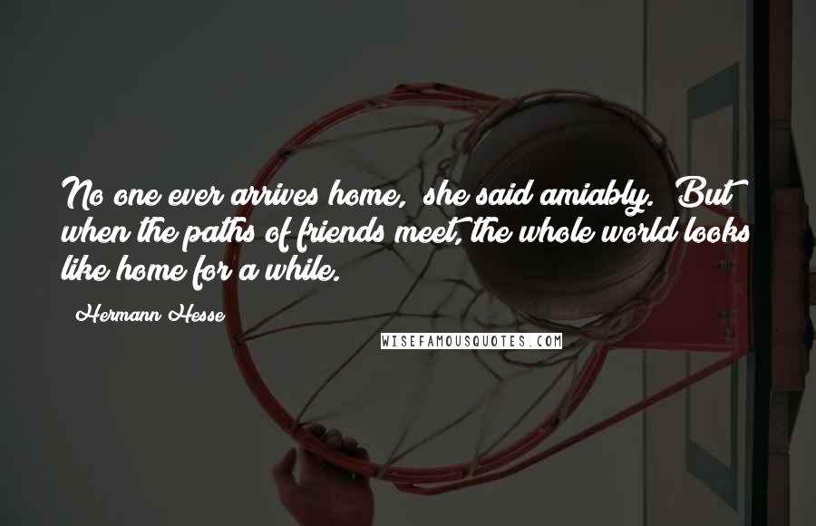 Hermann Hesse Quotes: No one ever arrives home," she said amiably. "But when the paths of friends meet, the whole world looks like home for a while.