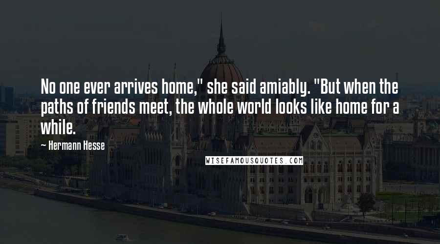 Hermann Hesse Quotes: No one ever arrives home," she said amiably. "But when the paths of friends meet, the whole world looks like home for a while.