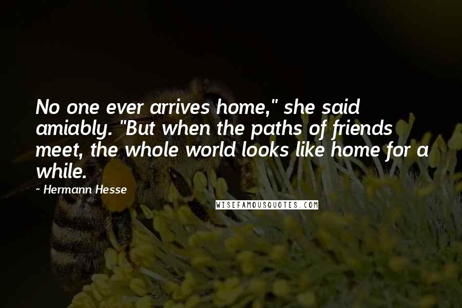 Hermann Hesse Quotes: No one ever arrives home," she said amiably. "But when the paths of friends meet, the whole world looks like home for a while.