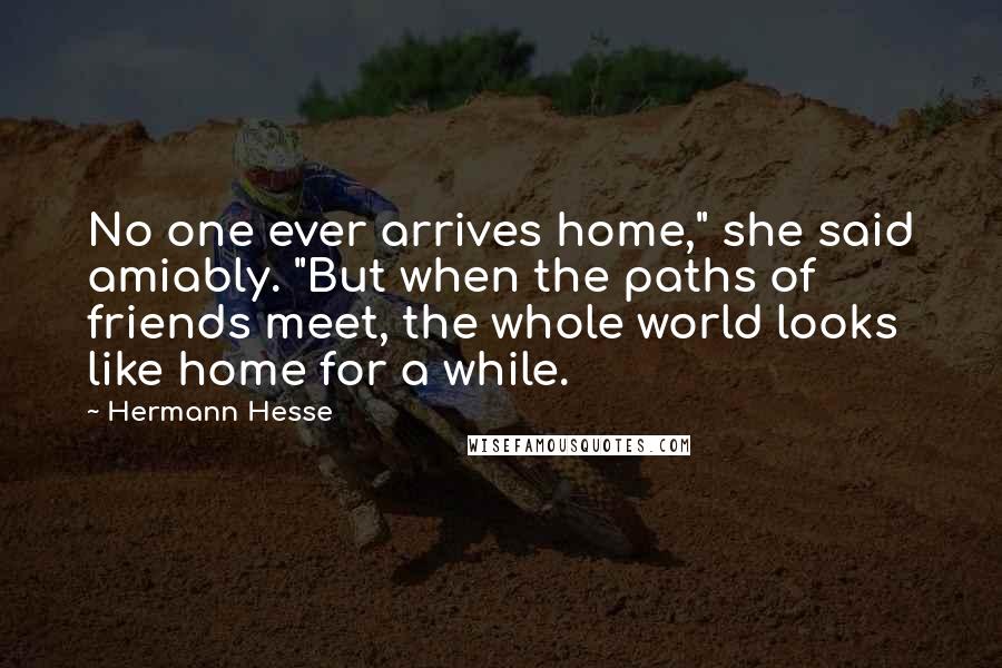 Hermann Hesse Quotes: No one ever arrives home," she said amiably. "But when the paths of friends meet, the whole world looks like home for a while.
