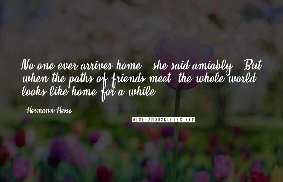 Hermann Hesse Quotes: No one ever arrives home," she said amiably. "But when the paths of friends meet, the whole world looks like home for a while.