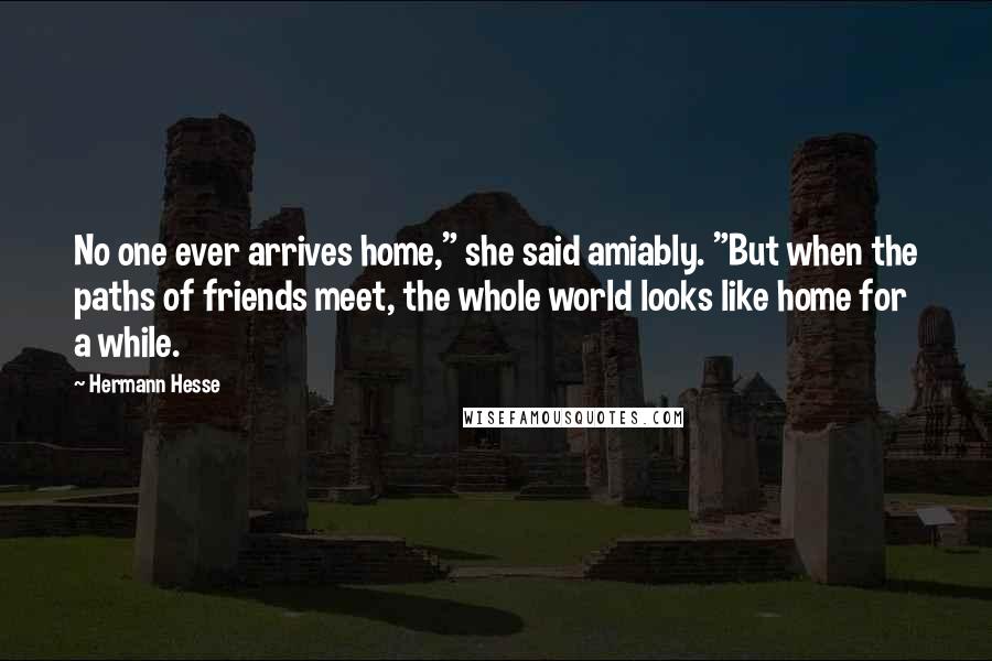 Hermann Hesse Quotes: No one ever arrives home," she said amiably. "But when the paths of friends meet, the whole world looks like home for a while.