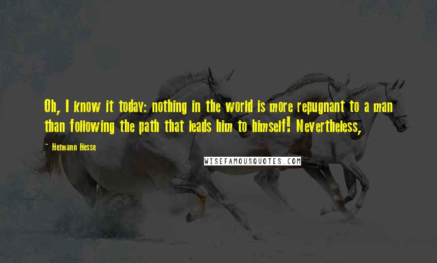 Hermann Hesse Quotes: Oh, I know it today: nothing in the world is more repugnant to a man than following the path that leads him to himself! Nevertheless,