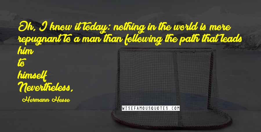 Hermann Hesse Quotes: Oh, I know it today: nothing in the world is more repugnant to a man than following the path that leads him to himself! Nevertheless,