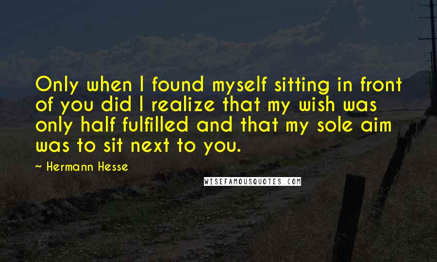 Hermann Hesse Quotes: Only when I found myself sitting in front of you did I realize that my wish was only half fulfilled and that my sole aim was to sit next to you.