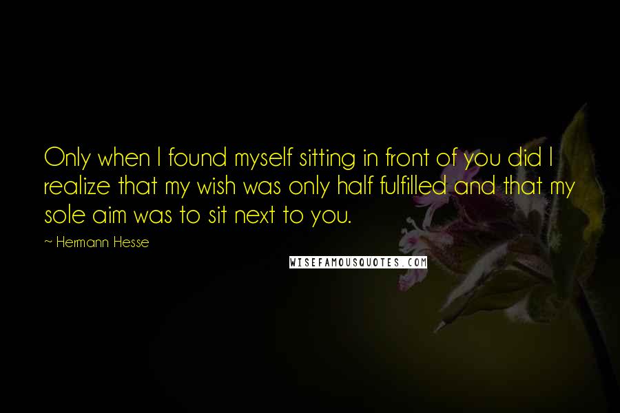 Hermann Hesse Quotes: Only when I found myself sitting in front of you did I realize that my wish was only half fulfilled and that my sole aim was to sit next to you.