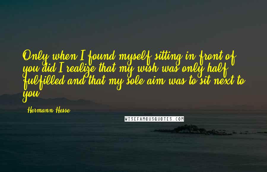 Hermann Hesse Quotes: Only when I found myself sitting in front of you did I realize that my wish was only half fulfilled and that my sole aim was to sit next to you.