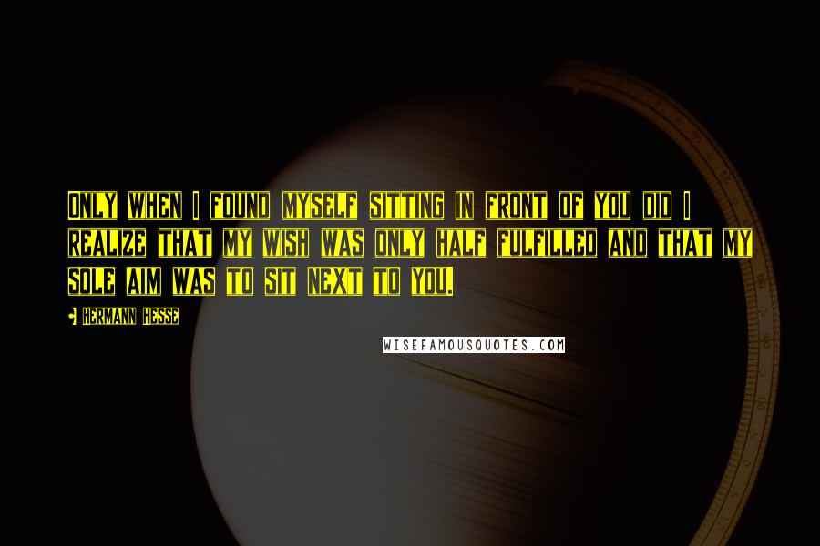 Hermann Hesse Quotes: Only when I found myself sitting in front of you did I realize that my wish was only half fulfilled and that my sole aim was to sit next to you.