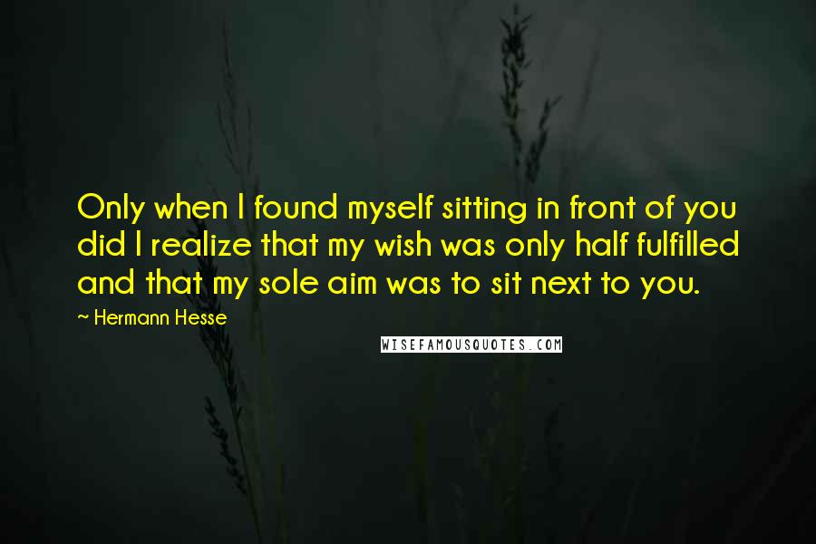 Hermann Hesse Quotes: Only when I found myself sitting in front of you did I realize that my wish was only half fulfilled and that my sole aim was to sit next to you.