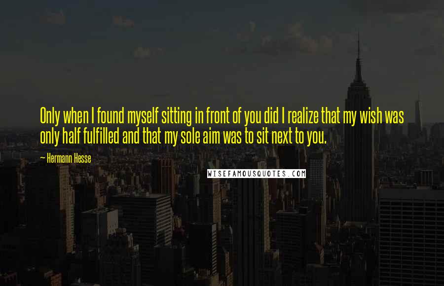 Hermann Hesse Quotes: Only when I found myself sitting in front of you did I realize that my wish was only half fulfilled and that my sole aim was to sit next to you.