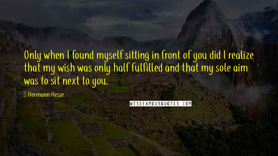 Hermann Hesse Quotes: Only when I found myself sitting in front of you did I realize that my wish was only half fulfilled and that my sole aim was to sit next to you.