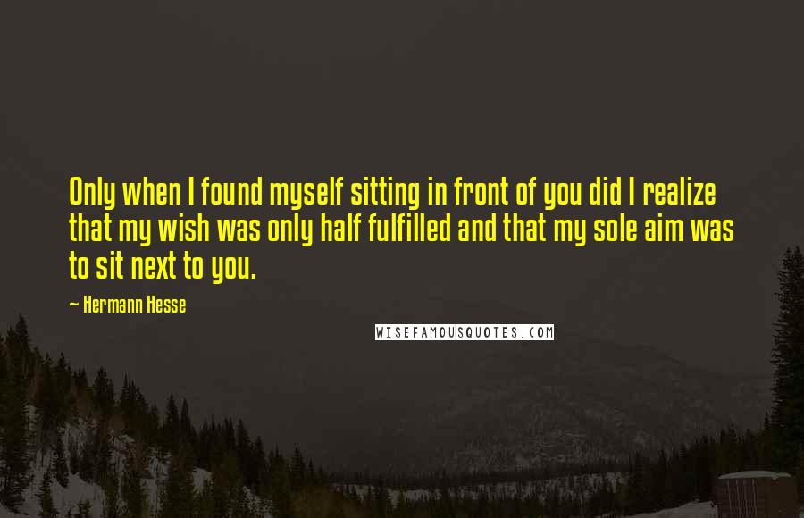 Hermann Hesse Quotes: Only when I found myself sitting in front of you did I realize that my wish was only half fulfilled and that my sole aim was to sit next to you.